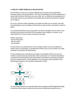4. QUE ES Y COMO TRABAJA EL BUS DE DATOS:

En informática, un bus es un conjunto cableado que sirve para que los dispositivos
hardware puedan comunicarse entre sí. Son rutas compartidas por todos los dispositivos y
les permiten transmitir información de unos a otros, son, en definitiva, las autopistas de la
información interna, las que permiten las transferencias de toda la información manejada
por el sistema.

En un bus, todos los nodos conectados a él reciben los datos que se vuelcan, pero sólo
aquél dispositivo al que va dirigida la información es quien la toma y la procesa, el resto la
ignora.

Los conductores eléctricos de un bus pueden ser tanto en paralelo como en serie. El bus
de datos de los discos duros IDE (ATA) es paralelo (varios cables); en cambio, en los
discos Serial ATA, el bus es serie (una sola vía de datos).

Existen varios tipos:
- Bus de direcciones
- Bus de control
- Bus de datos

En este artículo nos centraremos en el bus de datos, debido a que sus conceptos se
utilizan más en la informática. Concretamente el FSB, que es un bus de datos y se suele
manipular en la práctica del Overclocking.

En las arquitecturas de ordenadores personales, el procesador (CPU), que es el que
controla y procesa todas las operaciones, debe comunicarse con el resto de dispositivos
(y algunos entre ellos también) para poder recibir la información, transmitirla procesada,
así como mandar órdenes a otros dispositivos. Por ese motivo está conectado al chip
Northbridge mediante un bus de datos fundamental: el FSB.




 En esta imagen tenemos una representación de la arquitectura Northbridge/Southbridge.
Las flechas indican buses de datos que comunican los diferentes dispositivos de un
 