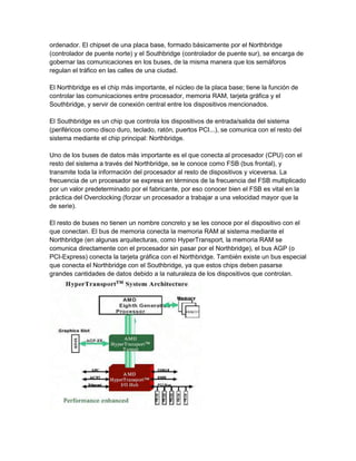ordenador. El chipset de una placa base, formado básicamente por el Northbridge
(controlador de puente norte) y el Southbridge (controlador de puente sur), se encarga de
gobernar las comunicaciones en los buses, de la misma manera que los semáforos
regulan el tráfico en las calles de una ciudad.

El Northbridge es el chip más importante, el núcleo de la placa base; tiene la función de
controlar las comunicaciones entre procesador, memoria RAM, tarjeta gráfica y el
Southbridge, y servir de conexión central entre los dispositivos mencionados.

El Southbridge es un chip que controla los dispositivos de entrada/salida del sistema
(periféricos como disco duro, teclado, ratón, puertos PCI...), se comunica con el resto del
sistema mediante el chip principal: Northbridge.

Uno de los buses de datos más importante es el que conecta al procesador (CPU) con el
resto del sistema a través del Northbridge, se le conoce como FSB (bus frontal), y
transmite toda la información del procesador al resto de dispositivos y viceversa. La
frecuencia de un procesador se expresa en términos de la frecuencia del FSB multiplicado
por un valor predeterminado por el fabricante, por eso conocer bien el FSB es vital en la
práctica del Overclocking (forzar un procesador a trabajar a una velocidad mayor que la
de serie).

El resto de buses no tienen un nombre concreto y se les conoce por el dispositivo con el
que conectan. El bus de memoria conecta la memoria RAM al sistema mediante el
Northbridge (en algunas arquitecturas, como HyperTransport, la memoria RAM se
comunica directamente con el procesador sin pasar por el Northbridge), el bus AGP (o
PCI-Express) conecta la tarjeta gráfica con el Northbridge. También existe un bus especial
que conecta el Northbridge con el Southbridge, ya que estos chips deben pasarse
grandes cantidades de datos debido a la naturaleza de los dispositivos que controlan.
 
