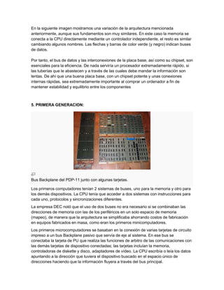 En la siguiente imagen mostramos una variación de la arquitectura mencionada
anteriormente, aunque sus fundamentos son muy similares. En este caso la memoria se
conecta a la CPU directamente mediante un controlador independiente, el resto es similar
cambiando algunos nombres. Las flechas y barras de color verde (y negro) indican buses
de datos.

Por tanto, el bus de datos y las interconexiones de la placa base, así como su chipset, son
esenciales para la eficiencia. De nada serviría un procesador extremadamente rápido, si
las tuberías que le abastecen y a través de las cuales debe mandar la información son
lentas. De ahí que una buena placa base, con un chipset potente y unas conexiones
internas rápidas, sea extremadamente importante al comprar un ordenador a fin de
mantener estabilidad y equilibrio entre los componentes



5. PRIMERA GENERACION:




Bus Backplane del PDP-11 junto con algunas tarjetas.

Los primeros computadores tenían 2 sistemas de buses, uno para la memoria y otro para
los demás dispositivos. La CPU tenía que acceder a dos sistemas con instrucciones para
cada uno, protocolos y sincronizaciones diferentes.
La empresa DEC notó que el uso de dos buses no era necesario si se combinaban las
direcciones de memoria con las de los periféricos en un solo espacio de memoria
(mapeo), de manera que la arquitectura se simplificaba ahorrando costos de fabricación
en equipos fabricados en masa, como eran los primeros minicomputadores.
Los primeros microcomputadores se basaban en la conexión de varias tarjetas de circuito
impreso a un bus Backplane pasivo que servía de eje al sistema. En ese bus se
conectaba la tarjeta de PU que realiza las funciones de arbitro de las comunicaciones con
las demás tarjetas de dispositivo conectadas; las tarjetas incluían la memoria,
controladoras de diskette y disco, adaptadores de vídeo. La CPU escribía o leía los datos
apuntando a la dirección que tuviera el dispositivo buscado en el espacio único de
direcciones haciendo que la información fluyera a través del bus principal.
 