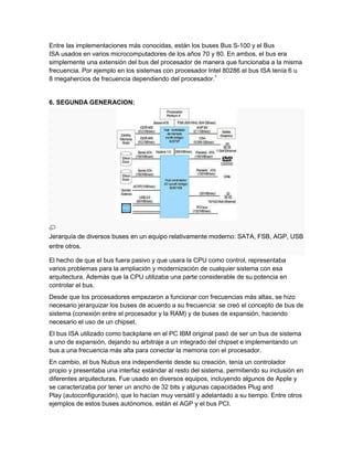 Entre las implementaciones más conocidas, están los buses Bus S-100 y el Bus
ISA usados en varios microcomputadores de los años 70 y 80. En ambos, el bus era
simplemente una extensión del bus del procesador de manera que funcionaba a la misma
frecuencia. Por ejemplo en los sistemas con procesador Intel 80286 el bus ISA tenía 6 u
8 megahercios de frecuencia dependiendo del procesador.1


6. SEGUNDA GENERACION:




Jerarquía de diversos buses en un equipo relativamente moderno: SATA, FSB, AGP, USB
entre otros.

El hecho de que el bus fuera pasivo y que usara la CPU como control, representaba
varios problemas para la ampliación y modernización de cualquier sistema con esa
arquitectura. Además que la CPU utilizaba una parte considerable de su potencia en
controlar el bus.
Desde que los procesadores empezaron a funcionar con frecuencias más altas, se hizo
necesario jerarquizar los buses de acuerdo a su frecuencia: se creó el concepto de bus de
sistema (conexión entre el procesador y la RAM) y de buses de expansión, haciendo
necesario el uso de un chipset.
El bus ISA utilizado como backplane en el PC IBM original pasó de ser un bus de sistema
a uno de expansión, dejando su arbitraje a un integrado del chipset e implementando un
bus a una frecuencia más alta para conectar la memoria con el procesador.
En cambio, el bus Nubus era independiente desde su creación, tenía un controlador
propio y presentaba una interfaz estándar al resto del sistema, permitiendo su inclusión en
diferentes arquitecturas. Fue usado en diversos equipos, incluyendo algunos de Apple y
se caracterizaba por tener un ancho de 32 bits y algunas capacidades Plug and
Play (autoconfiguración), que lo hacían muy versátil y adelantado a su tiempo. Entre otros
ejemplos de estos buses autónomos, están el AGP y el bus PCI.
 