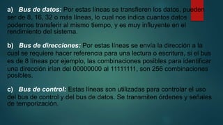 a) Bus de datos: Por estas líneas se transfieren los datos, pueden
ser de 8, 16, 32 o más líneas, lo cual nos indica cuantos datos
podemos transferir al mismo tiempo, y es muy influyente en el
rendimiento del sistema.
b) Bus de direcciones: Por estas líneas se envía la dirección a la
cual se requiere hacer referencia para una lectura o escritura, si el bus
es de 8 líneas por ejemplo, las combinaciones posibles para identificar
una dirección irían del 00000000 al 11111111, son 256 combinaciones
posibles.
c) Bus de control: Estas líneas son utilizadas para controlar el uso
del bus de control y del bus de datos. Se transmiten órdenes y señales
de temporización.
 