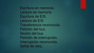 · Escritura en memoria.
· Lectura de memoria.
· Escritura de E/S.
· Lectura de E/S.
· Transferencia reconocida.
· Petición del bus.
· Sesión del bus.
· Petición de interrupción.
· Interrupción reconocida.
· Señal de reloj.
 