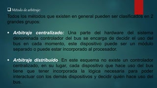  Método de arbitraje:
Todos los métodos que existen en general pueden ser clasificados en 2
grandes grupos:
 Arbitraje centralizado: Una parte del hardware del sistema
denominada controlador del bus se encarga de decidir el uso del
bus en cada momento, este dispositivo puede ser un módulo
separado o puede estar incorporado al procesador.
 Arbitraje distribuido: En este esquema no existe un controlador
centralizado, en su lugar, cada dispositivo que hace uso del bus
tiene que tener incorporada la lógica necesaria para poder
interactuar con los demás dispositivos y decidir quién hace uso del
bus.
 