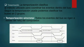  Temporización: La temporización clasifica
al método utilizado para coordinar los eventos dentro del bus.
Según la temporización usada podemos clasificar los
buses en 2 grupos.
• Temporización síncrona: Todos los eventos del bus se rigen a
través del reloj del computador.
 
