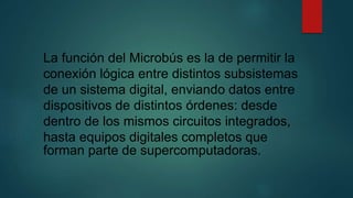 La función del Microbús es la de permitir la
conexión lógica entre distintos subsistemas
de un sistema digital, enviando datos entre
dispositivos de distintos órdenes: desde
dentro de los mismos circuitos integrados,
hasta equipos digitales completos que
forman parte de supercomputadoras.
 