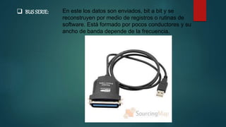  BUS SERIE: En este los datos son enviados, bit a bit y se
reconstruyen por medio de registros o rutinas de
software. Está formado por pocos conductores y su
ancho de banda depende de la frecuencia.
 