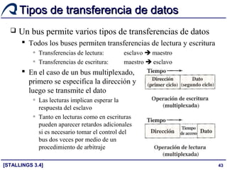 43
Tipos de transferencia de datosTipos de transferencia de datos
 Un bus permite varios tipos de transferencias de datos
 Todos los buses permiten transferencias de lectura y escritura
▫ Transferencias de lectura: esclavo  maestro
▫ Transferencias de escritura: maestro  esclavo
 En el caso de un bus multiplexado,
primero se especifica la dirección y
luego se transmite el dato
▫ Las lecturas implican esperar la
respuesta del esclavo
▫ Tanto en lecturas como en escrituras
pueden aparecer retardos adicionales
si es necesario tomar el control del
bus dos veces por medio de un
procedimiento de arbitraje
[STALLINGS 3.4]
 