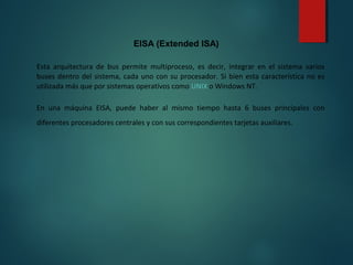 EISA (Extended ISA)
Esta arquitectura de bus permite multiproceso, es decir, integrar en el sistema varios
buses dentro del sistema, cada uno con su procesador. Si bien esta característica no es
utilizada más que por sistemas operativos como UNIX o Windows NT.
En una máquina EISA, puede haber al mismo tiempo hasta 6 buses principales con
diferentes procesadores centrales y con sus correspondientes tarjetas auxiliares.
 