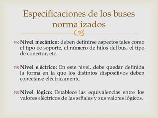 Especificaciones de los buses 
normalizados 
 
 Nivel mecánico: deben definirse aspectos tales como 
el tipo de soporte, el número de hilos del bus, el tipo 
de conector, etc. 
 Nivel eléctrico: En este nivel, debe quedar definida 
la forma en la que los distintos dispositivos deben 
conectarse eléctricamente. 
 Nivel lógico: Establece las equivalencias entre los 
valores eléctricos de las señales y sus valores lógicos. 
 