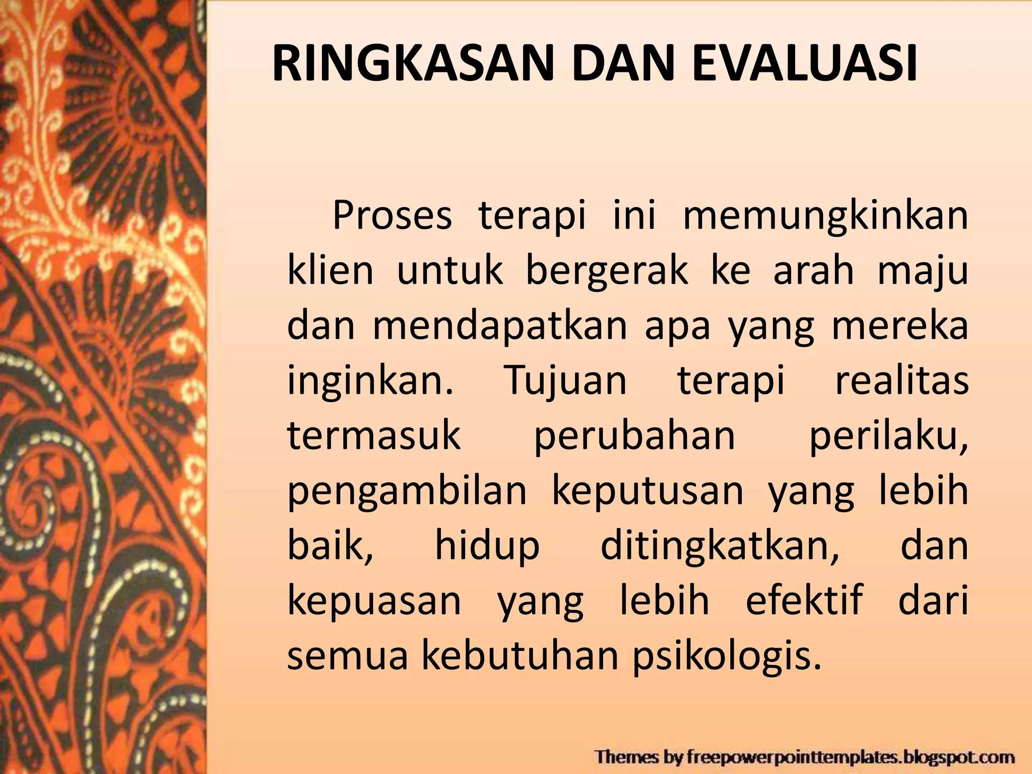 RINGKASAN DAN EVALUASI
Proses terapi ini memungkinkan
klien untuk bergerak ke arah maju
dan mendapatkan apa yang mereka
inginkan. Tujuan terapi realitas
termasuk perubahan perilaku,
pengambilan keputusan yang lebih
baik, hidup ditingkatkan, dan
kepuasan yang lebih efektif dari
semua kebutuhan psikologis.
 