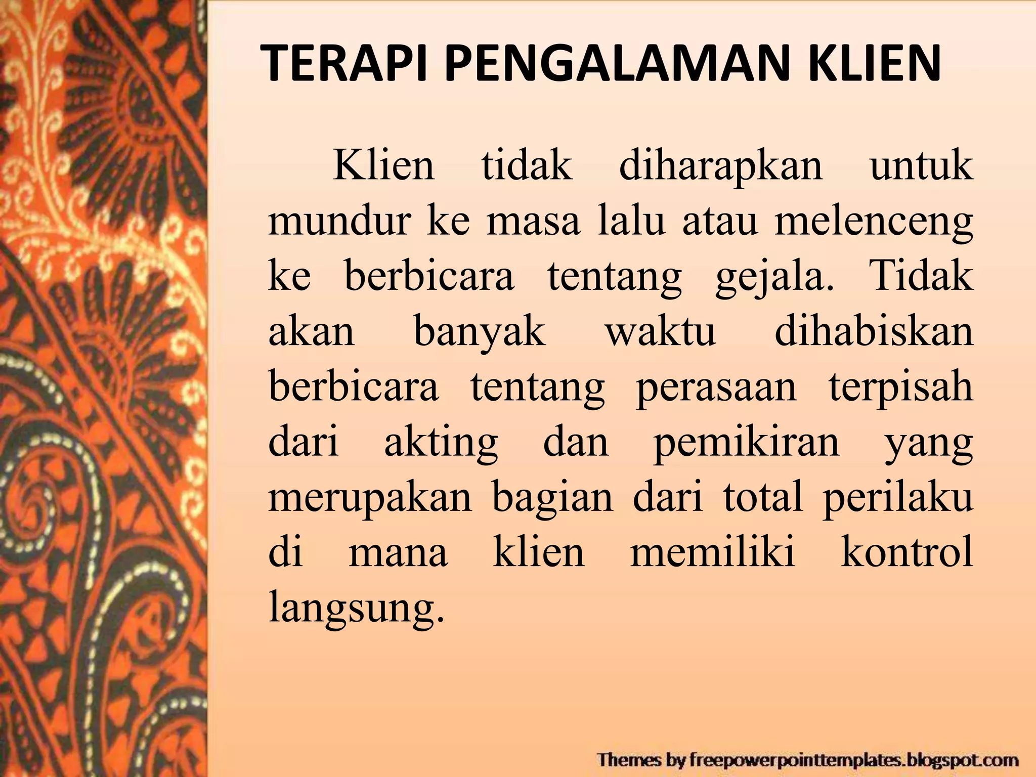 TERAPI PENGALAMAN KLIEN
Klien tidak diharapkan untuk
mundur ke masa lalu atau melenceng
ke berbicara tentang gejala. Tidak
akan banyak waktu dihabiskan
berbicara tentang perasaan terpisah
dari akting dan pemikiran yang
merupakan bagian dari total perilaku
di mana klien memiliki kontrol
langsung.
 