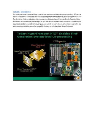 TERCERA GENERACION 
Los buses de tercera generación se caracterizan por tener conexiones punto a punto, a diferencia 
de los buses arriba nombrados en los que se comparten señales de reloj. Esto se logra reduciendo 
fuertemente el número de conexiones que presenta cada dispositivo usando interfaces seriales. 
Entonces cada dispositivo puede negociar las características de enlace al inicio de la conexión y en 
algunos casos de manera dinámica, al igual que sucede en las redes de comunicaciones. Entre los 
ejemplos más notables, están los buses PCI-Express, el Infiniband y el HyperTransport. 
 
