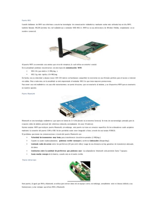 Puerto Wifi 
Cuando hablamos de WIFI nos referimos a una de las tecnologías de comunicación inálambrica mediante ondas más utilizada hoy en día. WIFI, 
también llamada WLAN (wireless lan, red inalámbrica) o estándar IEEE 802.11. WIFI no es una abreviatura de Wireless Fidelity, simplemente es un 
nombre comercial. 
Al puerto WIFI va conectada una antena que sirve de receptora, la cual utiliza un conector coaxial. 
En la actualidad podemos encontrarnos con dos tipos de comunicación WIFI: 
 802.11b, que emite a 11 Mb/seg, y 
 802.11g, más rapida, a 54 MB/seg. 
De hecho, son su velocidad y alcance (unos 100-150 metros en hardaware asequible) lo convierten en una fórmula perfecta para el acceso a internet 
sin cables. Pese a todo esto, en la actualidad se está imponiendo el estándar 802.11n que tiene mayores prestaciones. 
Para tener una red inalámbrica en casa sólo necesitaremos un punto de acceso, que se conectaría al módem, y un dispositivo WIFI que se conectaría 
en nuestro aparato. 
Puerto Bluetooth 
Bluetooth es una tecnología inalámbrica que opera en banda de 2.4 GHz (donde no se necesita licencia). Se trata de una tecnología pensada para la 
creación redes de ámbito personal (de cobertura reducida, normalmente de unos 10 metros). 
Existen tarjetas WIFI que incluyen puerto Bluetooth; sin embargo, este puerto no t iene un conector específico. En los ordenadores suele acoplarse 
mediante la conexión del puerto COM o USB. En los portátiles suele venir integrado o bien, a través de una tarjeta PCMCIA. 
El problema que tienen las comunicaciones a través del puerto Bluetooth son: 
 Velocidad de transmision muy lenta para transferencia de archivos pesados (1 MB/seg.). 
 Cuando es usado inadecuadamente, podemos recibir mensajes y archivos indeseados (bluejacking). 
 Limitado radio de accion entre los perifericos (30 pies entre ellos). Luego de esa distancia no hay garantias de transmision adecuada 
de datos. 
 Limitacion entre la cantidad de perifericos que podemos usar. Los adaptadores bluetooth solo permiten hasta 7 equipos. 
 Gasta mucha energia de la bateria, cuando esta en el modo visible. 
Puerto Infrarrojos 
Este puerto, al igual que Wifi y bluetooth, se utiliza para enviar datos de un equipo a otro; sin embargo, actualmente está en desuso debido a sus 
limitaciones y a las ventajas que ofrece Wifi y Bluetooth. 
 