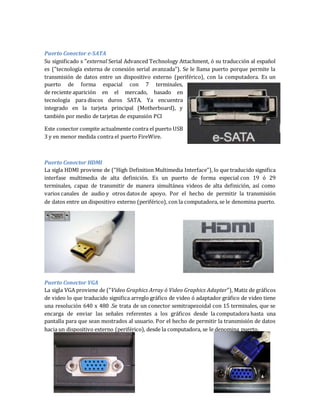 Puerto Conector e-SATA 
Su significado s "external Serial Advanced Technology Attachment, ó su traducción al español 
es ("tecnología externa de conexión serial avanzada"). Se le llama puerto porque permite la 
transmisión de datos entre un dispositivo externo (periférico), con la computadora. Es un 
puerto de forma espacial con 7 terminales, 
de reciente aparición en el mercado, basado en 
tecnología para discos duros SATA. Ya encuentra 
integrado en la tarjeta principal (Motherboard), y 
también por medio de tarjetas de expansión PCI 
Este conector compite actualmente contra el puerto USB 
3 y en menor medida contra el puerto FireWire. 
Puerto Conector HDMI 
La sigla HDMI proviene de ("High Definition Multimedia Interface"), lo que traducido significa 
interfase multimedia de alta definición. Es un puerto de forma especial con 19 ó 29 
terminales, capaz de transmitir de manera simultánea videos de alta definición, así como 
varios canales de audio y otros datos de apoyo. Por el hecho de permitir la transmisión 
de datos entre un dispositivo externo (periférico), con la computadora, se le denomina puerto. 
Puerto Conector VGA 
La sigla VGA proviene de ("Video Graphics Array ó Video Graphics Adapter"), Matiz de gráficos 
de video lo que traducido significa arreglo gráfico de video ó adaptador gráfico de video tiene 
una resolución 640 x 480 .Se trata de un conector semitrapezoidal con 15 terminales, que se 
encarga de enviar las señales referentes a los gráficos desde la computadora hasta una 
pantalla para que sean mostrados al usuario. Por el hecho de permitir la transmisión de datos 
hacia un dispositivo externo (periférico), desde la computadora, se le denomina puerto. 
 