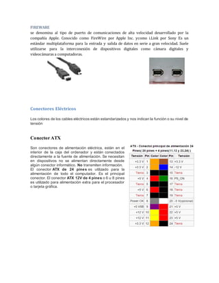FIREWARE 
se denomina al tipo de puerto de comunicaciones de alta velocidad desarrollado por la 
compañía Apple. Conocido como FireWire por Apple Inc. ycomo i.Link por Sony Es un 
estándar multiplataforma para la entrada y salida de datos en serie a gran velocidad. Suele 
utilizarse para la interconexión de dispositivos digitales como cámara digitales y 
videocámaras a computadoras. 
Conectores Eléctricos 
Los colores de los cables eléctricos están estandarizados y nos indican la función o su nivel de 
tensión 
Conector ATX 
Son conectores de alimentación eléctrica, están en el 
interior de la caja del ordenador y están conectados 
directamente a la fuente de alimentación. Se necesitan 
en dispositivos no se alimentan directamente desde 
algún conector informático. No transmiten información. 
El conector ATX de 24 pines es utilizado para la 
alimentación de todo el computador. Es el principal 
conector. El conector ATX 12V de 4 pines o 6 u 8 pines 
es utilizado para alimentación extra para el procesador 
o tarjeta gráfica. 
 