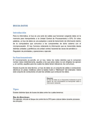 BUS DA DATOS 
Introducción 
Para la informática, el bus es una serie de cables que funcionan cargando datos en la 
memoria para transportarlos a la Unidad Central de Procesamiento o CPU. En otras 
palabras, un bus de datos es una autopista o canal de transmisión de información dentro 
de la computadora que comunica a los componentes de dicho sistema con el 
microprocesador. El bus funciona ordenando la información que es transmitida desde 
distintas unidades y periféricos a la unidad central, haciendo las veces de semáforo o 
Regulador de prioridades y operaciones a ejecutar. 
Su Funcionamiento 
El funcionamiento es sencillo, en un bus, todos los nodos distintos que lo componen 
reciben datos indistintamente, aquellos a los que estos datos no son dirigidos los ignoran 
y, en cambio, aquellos para los cuales los datos tienen relevancia, los comunican. 
Desde el punto de vista técnico, un bus de datos es un conjunto de cables o conductores 
eléctricos en pistas metálicas sobre la tarjeta madre o “Mainboard” del ordenador. Sobre 
este conjunto de conductores circulan las señales que conducen los datos. 
Resumen 
Un bus de datos es un dispositivo mediante el cual al 
interior de una computadora se transportan datos e 
información relevante. 
Tipos 
Existen distintos tipos de buses de datos entre los cuales tenemos: 
Bus de direcciones 
Por ejemplo, vincula el bloque de control de la CPU para colocar datos durante procesos 
de cómputo. 
 