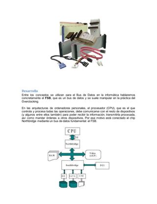 Desarrollo 
Entre los conceptos se utilizan para el Bus de Datos en la informática hablaremos 
concretamente el FSB, que es un bus de datos y se suele manipular en la práctica del 
Overclocking. 
En las arquitecturas de ordenadores personales, el procesador (CPU), que es el que 
controla y procesa todas las operaciones, debe comunicarse con el resto de dispositivos 
(y algunos entre ellos también) para poder recibir la información, transmitirla procesada, 
así como mandar órdenes a otros dispositivos. Por ese motivo está conectado al chip 
Northbridge mediante un bus de datos fundamental: el FSB. 
 
