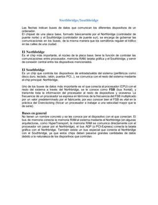 Northbridge/Southbridge 
Las flechas indican buses de datos que comunican los diferentes dispositivos de un 
ordenador. 
El chipset de una placa base, formado básicamente por el Northbridge (controlador de 
puente norte) y el Southbridge (controlador de puente sur), se encarga de gobernar las 
comunicaciones en los buses, de la misma manera que los semáforos regulan el tráfico 
en las calles de una ciudad. 
El Northbridge 
Es el chip más importante, el núcleo de la placa base; tiene la función de controlar las 
comunicaciones entre procesador, memoria RAM, tarjeta gráfica y el Southbridge, y servir 
de conexión central entre los dispositivos mencionados. 
El Southbridge 
Es un chip que controla los dispositivos de entrada/salida del sistema (periféricos como 
disco duro, teclado, ratón, puertos PCI...), se comunica con el resto del sistema mediante 
el chip principal: Northbridge. 
Uno de los buses de datos más importante es el que conecta al procesador (CPU) con el 
resto del sistema a través del Northbridge, se le conoce como FSB (bus frontal), y 
transmite toda la información del procesador al resto de dispositivos y viceversa. La 
frecuencia de un procesador se expresa en términos de la frecuencia del FSB multiplicado 
por un valor predeterminado por el fabricante, por eso conocer bien el FSB es vital en la 
práctica del Overclocking (forzar un procesador a trabajar a una velocidad mayor que la 
de serie). 
Buses en general 
No tienen un nombre concreto y se les conoce por el dispositivo con el que conectan. El 
bus de memoria conecta la memoria RAM al sistema mediante el Northbridge (en algunas 
arquitecturas, como HyperTransport, la memoria RAM se comunica directamente con el 
procesador sin pasar por el Northbridge), el bus AGP (o PCI-Express) conecta la tarjeta 
gráfica con el Northbridge. También existe un bus especial que conecta el Northbridge 
con el Southbridge, ya que estos chips deben pasarse grandes cantidades de datos 
debido a la naturaleza de los dispositivos que controlan. 
 