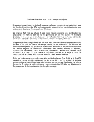 Bus Backplane del PDP-11 junto con algunas tarjetas 
Los primeros computadores tenían 2 sistemas de buses, uno para la memoria y otro para 
los demás dispositivos. La CPU tenía que acceder a dos sistemas con instrucciones para 
cada uno, protocolos y sincronizaciones diferentes. 
La empresa DEC notó que el uso de dos buses no era necesario si se combinaban las 
direcciones de memoria con las de los periféricos en un solo espacio de memoria 
(mapeo), de manera que la arquitectura se simplificaba ahorrando costos de fabricación 
en equipos fabricados en masa, como eran los primeros minicomputadores. 
Los primeros microcomputadores se basaban en la conexión de varias tarjetas de circuito 
impreso a un bus Backplane pasivo que servía de eje al sistema. En ese bus se 
conectaba la tarjeta de PU que realiza las funciones de arbitro de las comunicaciones con 
las demás tarjetas de dispositivo conectadas; las tarjetas incluían la memoria, 
controladoras de diskette y disco, adaptadores de vídeo. La CPU escribía o leía los datos 
apuntando a la dirección que tuviera el dispositivo buscado en el espacio único de 
direcciones haciendo que la información fluyera a través del bus principal. 
Entre las implementaciones más conocidas, están los buses Bus S-100 y el Bus ISA 
usados en varios microcomputadores de los años 70 y 80. En ambos, el bus era 
simplemente una extensión del bus del procesador de manera que funcionaba a la misma 
frecuencia. Por ejemplo en los sistemas con procesador Intel 80286 el bus ISA tenía 6 u 
8 megahercios de frecuencia dependiendo del procesador. 
 