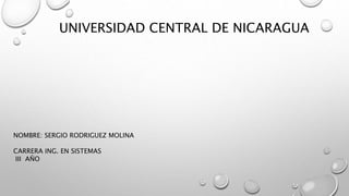 UNIVERSIDAD CENTRAL DE NICARAGUA
NOMBRE: SERGIO RODRIGUEZ MOLINA
CARRERA ING. EN SISTEMAS
III AÑO
 