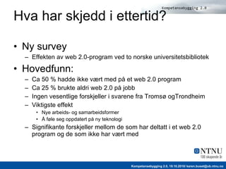 Hva har skjedd i ettertid? Ny survey Effekten av web 2.0-program ved to norske universitetsbibliotek Hovedfunn: Ca  50 % ha dde ikke vært med på   et w eb 2.0 program Ca  25 %  brukte aldri w eb 2.0  på jobb Ingen vesentlige forskjeller i svarene fra Tromsø ogTrondheim Viktigste effekt Nye arbeids- og samarbeidsformer Å føle seg oppdatert på ny teknologi Signifikante forskjeller mellom de som har deltatt i et web 2.0 program og de som ikke har vært med 