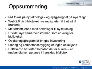 Oppsummering Økt fokus på ny teknologi – og nysgjerrighet på nye “ting” Web 2.0 gir biblioteket nye muligheter til å nå ut til brukerne Må fortsatt jobbe med holdninger til ny teknologi Utviklet nye samarbeidsformer, som er viktig for biblioteket Opplæringsprogram er en god investering Læring og kompetansebygging er ingen enkel jobb Deltakerne har erfart hvordan det er å lære – en nødvendig kompetanse i framtidas bibliotek 