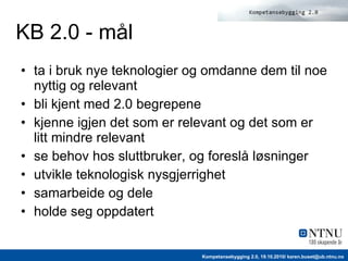 KB 2.0 - mål ta i bruk nye teknologier og omdanne dem til noe nyttig og relevant bli kjent med 2.0 begrepene  kjenne igjen det som er relevant og det som er litt mindre relevant  se behov hos sluttbruker, og foreslå løsninger  utvikle teknologisk nysgjerrighet samarbeide og dele holde seg oppdatert 