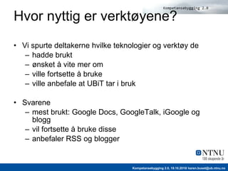 Hvor nyttig er verktøyene? Vi spurte deltakerne hvilke teknologier og verktøy de hadde brukt ønsket å vite mer om ville fortsette å bruke ville anbefale at UBiT tar i bruk Svarene mest brukt: Google Docs, GoogleTalk, iGoogle og blogg vil fortsette å bruke disse anbefaler RSS og blogger 