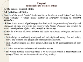 Chapter1
Introduction to Business Ethics
1.1. The general Concept Ethics
1.1.1 Definitions of Ethics
 Source of the word "ethics" is derived from the Greek word "ethos" and Latin
word “ethicus” = which means custom or character referring to accepted
behaviors.
 Ethics is the branch of philosophy that deals with the principles of morality and
standards of right and wrong that prescribe the human character and conduct in
terms of obligations, rights, rules, benefit to the society.
 Ethics is a branch of social science and deals with moral principles and social
values.
 Ethics helps us to classify what good and bad, right and wrong, fair and unfair,
moral and immoral and proper and improper human action.
 In short, ethics means a code of conduct. It is like the 10 commandments of holy
Bible.
 It tells a person how to behave with another person.
 The whole purpose in having ethics is to the overall benefit of individuals and
groups. These two are the cornerstones of any society.
 