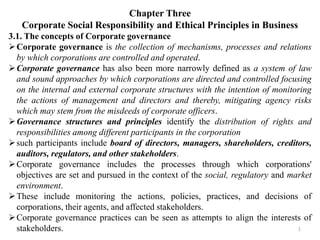 Chapter Three
Corporate Social Responsibility and Ethical Principles in Business
3.1. The concepts of Corporate governance
Corporate governance is the collection of mechanisms, processes and relations
by which corporations are controlled and operated.
Corporate governance has also been more narrowly defined as a system of law
and sound approaches by which corporations are directed and controlled focusing
on the internal and external corporate structures with the intention of monitoring
the actions of management and directors and thereby, mitigating agency risks
which may stem from the misdeeds of corporate officers.
Governance structures and principles identify the distribution of rights and
responsibilities among different participants in the corporation
such participants include board of directors, managers, shareholders, creditors,
auditors, regulators, and other stakeholders.
Corporate governance includes the processes through which corporations'
objectives are set and pursued in the context of the social, regulatory and market
environment.
These include monitoring the actions, policies, practices, and decisions of
corporations, their agents, and affected stakeholders.
Corporate governance practices can be seen as attempts to align the interests of
stakeholders. 1
 