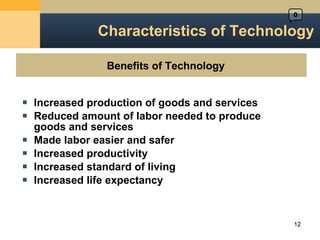 Characteristics of Technology Increased production of goods and services Reduced amount of labor needed to produce  goods and services Made labor easier and safer Increased productivity Increased standard of living Increased life expectancy Benefits of Technology  0 