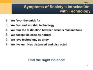 Symptoms of Society ’s Intoxication  with Technology We favor the quick fix We fear and worship technology We blur the distinction between what is real and fake We accept violence as normal We love technology as a toy We live our lives distanced and distracted Find the Right Balance! 0 