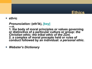 Ethics eth•ic Pronunciation:  (eth'ik),  [key]   — n.   1. the body of moral principles or values governing or distinctive of a particular culture or group:  the Christian ethic; the tribal ethic of the Zuni.   2. a complex of moral precepts held or rules of conduct followed by an individual:  a personal ethic. Webster ’s Dictionary 
