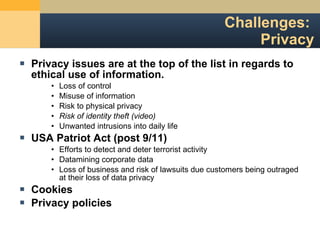 Challenges:  Privacy Privacy issues are at the top of the list in regards to ethical use of information. Loss of control Misuse of information Risk to physical privacy Risk of identity theft (video) Unwanted intrusions into daily life USA Patriot Act (post 9/11) Efforts to detect and deter terrorist activity Datamining corporate data Loss of business and risk of lawsuits due customers being outraged at their loss of data privacy Cookies Privacy policies 