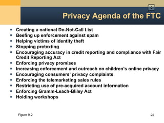 Creating a national Do-Not-Call List Beefing up enforcement against spam Helping victims of identity theft Stopping pretexting Encouraging accuracy in credit reporting and compliance with Fair Credit Reporting Act Enforcing privacy promises Increasing enforcement and outreach on children ’s online privacy Encouraging consumers ’ privacy complaints Enforcing the telemarketing sales rules Restricting use of pre-acquired account information Enforcing Gramm-Leach-Bliley Act Holding workshops Privacy Agenda of the FTC Figure  9-2 0 