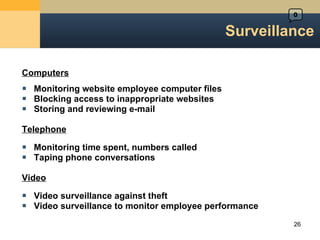 Surveillance Computers Monitoring website employee computer files Blocking access to inappropriate websites Storing and reviewing e-mail Telephone Monitoring time spent, numbers called Taping phone conversations Video Video surveillance against theft Video surveillance to monitor employee performance 0 