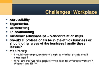 Challenges: Workplace Accessibility Ergonomics Outsourcing Telecommuting Customer relationships – Vendor relationships Should IT professionals be in the ethics business or should other areas of the business handle these issues? Monitoring Should your employer have the right to monitor private email messages? What are the two most popular Web sites for American workers?  Playboy and ESPN 