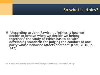 So what is ethics? “ According to John Rawls . . . ‘ethics is how we decide to behave when we decide we belong together,’ the study of ethics has to do with developing standards for judging the conduct of one party whose behavior affects another” (Gini, 2010, p. 347). Gini, A. (2010).  Moral Leadership and Business Ethics (2nd ed.) (G. R. Hickman, Ed.). Thousand Oaks, CA: Sage. 