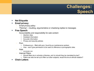 Challenges:  Speech Net Etiquette Email privacy Email privacy policy “ Flaming” – insulting, argumentative or chastising replies to messages Free Speech Accountability and responsibility for web content Abortion sites Outdated information Accurate information Privacy and security policies Porn Professors pc – filled with porn, found by pc maintenance workers Visa – won ’t give permission to be used on offensive or pornographic sites Hate MACHADO CASE  Internet Filters Should filters be in schools or libraries, and /or should they be mandated by law? Filters can also be set up to filter out other subjects, would this be an ethical violation? Chain Letters 