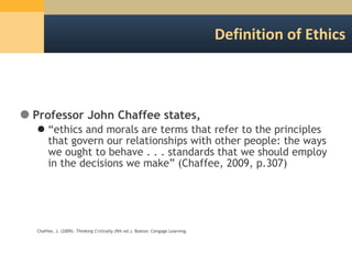 Definition of Ethics Professor John Chaffee states,  “ ethics and morals are terms that refer to the principles that govern our relationships with other people: the ways we ought to behave . . . standards that we should employ in the decisions we make” (Chaffee, 2009, p.307) Chaffee, J. (2009).  Thinking Critically  (9th ed.). Boston: Cengage Learning. 