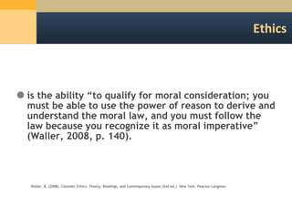 Ethics is the ability  “to qualify for moral consideration; you must be able to use the power of reason to derive and understand the moral law, and you must follow the law because you recognize it as moral imperative” (Waller, 2008, p. 140). Waller, B. (2008).  Consider Ethics: Theory, Readings, and Contemporary Issues  (2nd ed.). New York: Pearson Longman.  