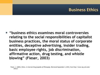 Business Ethics “ business ethics examines moral controversies relating to the social responsibilities of capitalist business practices, the moral status of corporate entities, deceptive advertising, insider trading, basic employee rights, job discrimination, affirmative action, drug testing, and whistle blowing” (Fieser, 2003) Fieser, J. (2003). Ethics. In  Internet Encyclopedia of Philosophy . Retrieved September 4, 2010, from http:/​/​www.iep.utm.edu/​ethics/​ 