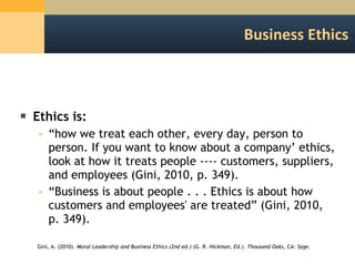 Business Ethics Ethics is: “ how we treat each other, every day, person to person. If you want to know about a company’ ethics, look at how it treats people ---- customers, suppliers, and employees (Gini, 2010, p. 349). “ Business is about people . . . Ethics is about how customers and employees' are treated” (Gini, 2010, p. 349). Gini, A. (2010).  Moral Leadership and Business Ethics (2nd ed.) (G. R. Hickman, Ed.). Thousand Oaks, CA: Sage. 