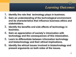 Learning Outcomes Identify the role that  technology plays in business. Gain an understanding of the technological environment and its characteristics that influence business ethics and stakeholders. Identify the benefits and side effects of technology in business. Gain an appreciation of society ’s intoxication with technology and the consequences of this intoxication. Learn to differentiate between information technology and biotechnology and their ethical implications. Identify the ethical issues involved in biotechnology and present arguments on both sides of the issues. 0 