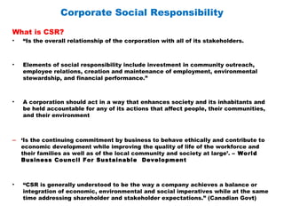 Corporate Social Responsibility
What is CSR?
• “Is the overall relationship of the corporation with all of its stakeholders.
• Elements of social responsibility include investment in community outreach,
employee relations, creation and maintenance of employment, environmental
stewardship, and financial performance.”
• A corporation should act in a way that enhances society and its inhabitants and
be held accountable for any of its actions that affect people, their communities,
and their environment
– ‘Is the continuing commitment by business to behave ethically and contribute to
economic development while improving the quality of life of the workforce and
their families as well as of the local community and society at large’. – World
Business Council For Sustainable Development
• “CSR is generally understood to be the way a company achieves a balance or
integration of economic, environmental and social imperatives while at the same
time addressing shareholder and stakeholder expectations.” (Canadian Govt)
 