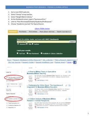 1
BUSINESS ETHICS RESEARCH – FINDING A JOURNAL ARTICLE
1. Go to mainHVCC website.
2. Select“Library”at top tool bar.
3. Select“DwightMarvinLibrary.”
4. At the OneSearch screen,type in“businessethics.”
5. Limit to “PeerReviewed/Scholarly/Academic/Professional.”
6. Choose “AcademicJournals”for Typeof Source.
 