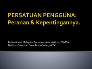 Federation of MalaysianConsumers Associations, FOMCA
NationalConsumer ComplaintsCenter, NCCC
 