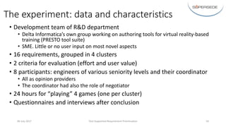 The	experiment:	data	and	characteristics
• Development	team	of	R&D	department
• Delta	Informatica’s own	group	working	on	authoring	tools	for	virtual	reality-based	
training	(PRESTO	tool	suite)
• SME.	Little	or	no	user	input	on	most	novel	aspects
• 16	requirements,	grouped	in	4	clusters
• 2	criteria	for	evaluation	(effort	and	user	value)
• 8	participants:	engineers	of	various	seniority	levels	and	their	coordinator
• All	as	opinion	providers
• The	coordinator	had	also	the	role	of	negotiator
• 24	hours	for	“playing”	4	games	(one	per	cluster)
• Questionnaires	and	interviews	after	conclusion
06	July 2017 Tool-Supported	Requirement	Prioritisation 10
 