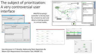 The	subject	of	prioritization:
A	very	controversial	user	
interface PRESTO	Scripting’s	
controller	is	the	key	tool	
for	a	trainer	to	start	and	
direct	a	training	session
in	a	virtual	reality
(see	discussion	in	P.	Busetta,	Addressing	Team	Awareness	By	
Means	Of	A	Requirement	Prioritization	Tool,	PRIORE’17)
 