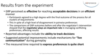 Results	from	the	experiment
• GRP	perceived	as	effective for	reaching	acceptable	decisions	in	an	efficient
manner
• Participants	agreed	to	a	high	degree	with	the	final	outcome	of	the	process	for	all	
clusters	of	requirements
• This	in	spite	of	a	high	level	of	disagreement	in	pairwise	preferences
• The	comparisons	of	GRP	outcomes	before	and	after	the	negotiator’s	intervention	
showed	that	the	negotiator	plays	an	important	role in	managing	conflicting	
preferences,	affecting	results
• Reported	advantages	include	the	ability	to	track	decisions
• Suggested	potential	improvements	include	mechanisms	for	“live	
communication”	during	gameplay
• The	measured	time	required	to	express	preferences	is	quite	short
06	July	2017 Tool-Supported	Requirement	Prioritisation 12
 